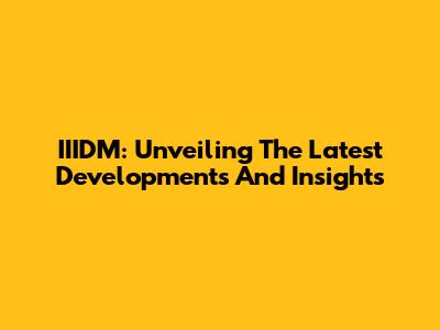 IIIDM: Unveiling The Latest Developments And Insights
