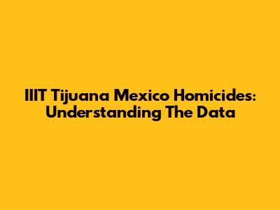 IIIT Tijuana Mexico Homicides: Understanding The Data