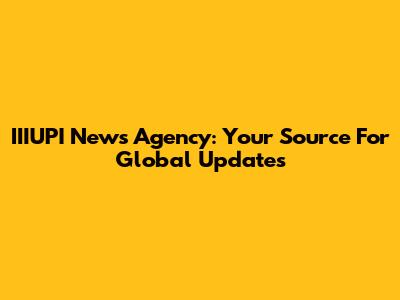 IIIUPI News Agency: Your Source For Global Updates