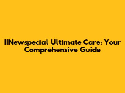 IINewspecial Ultimate Care: Your Comprehensive Guide