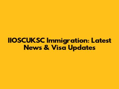 IIOSCUKSC Immigration: Latest News & Visa Updates