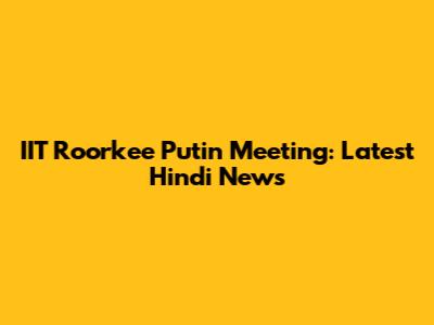 IIT Roorkee Putin Meeting: Latest Hindi News