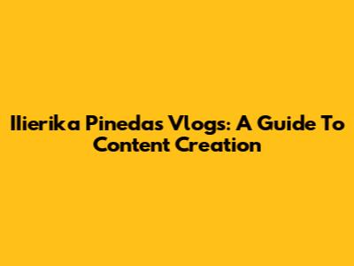 IIierika Pineda's Vlogs: A Guide To Content Creation