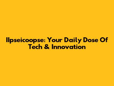 IIpseicoopse: Your Daily Dose Of Tech & Innovation