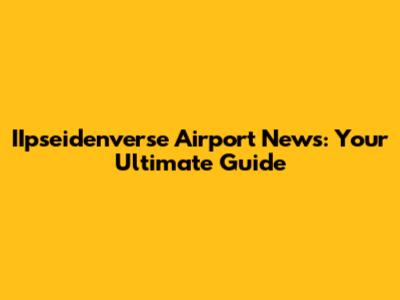 IIpseidenverse Airport News: Your Ultimate Guide