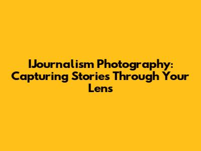 IJournalism Photography: Capturing Stories Through Your Lens