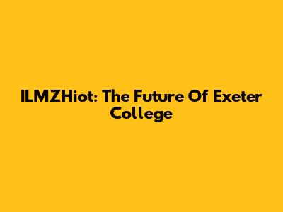 ILMZHiot: The Future Of Exeter College