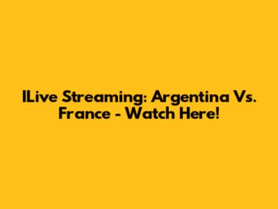 ILive Streaming: Argentina Vs. France - Watch Here!