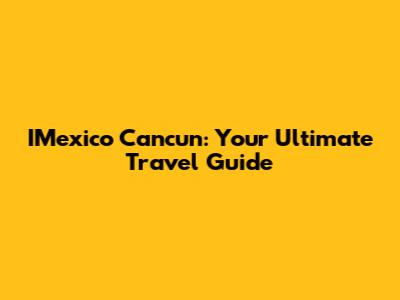 IMexico Cancun: Your Ultimate Travel Guide