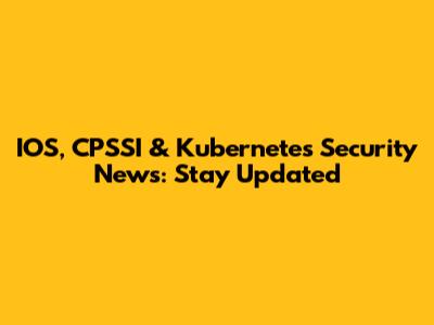 IOS, CPSSI & Kubernetes Security News: Stay Updated