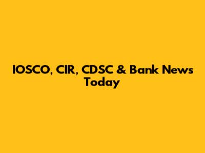 IOSCO, CIR, CDSC & Bank News Today