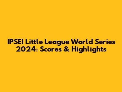 IPSEI Little League World Series 2024: Scores & Highlights