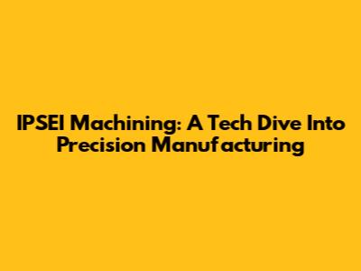 IPSEI Machining: A Tech Dive Into Precision Manufacturing