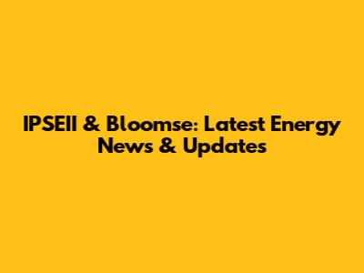IPSEII & Bloomse: Latest Energy News & Updates