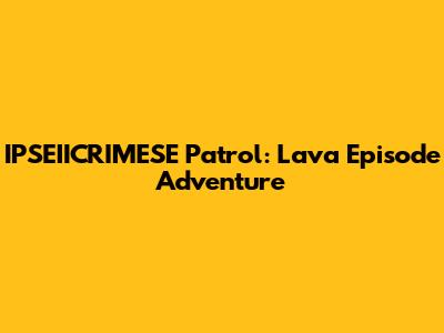IPSEIICRIMESE Patrol: Lava Episode Adventure