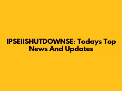 IPSEIISHUTDOWNSE: Today's Top News And Updates