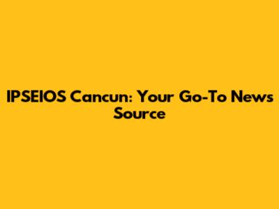 IPSEIOS Cancun: Your Go-To News Source