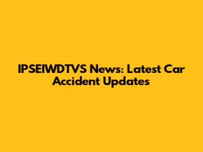 IPSEIWDTVS News: Latest Car Accident Updates