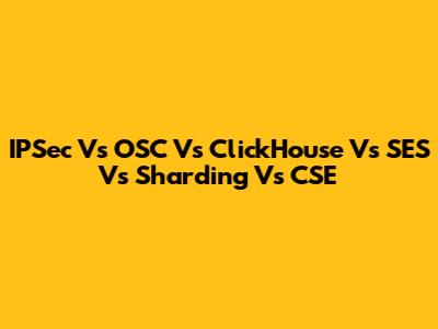 IPSec Vs OSC Vs ClickHouse Vs SES Vs Sharding Vs CSE