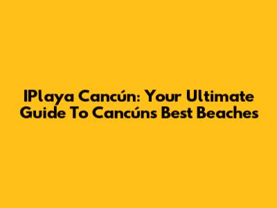 IPlaya Cancún: Your Ultimate Guide To Cancún's Best Beaches