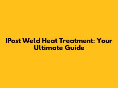 IPost Weld Heat Treatment: Your Ultimate Guide