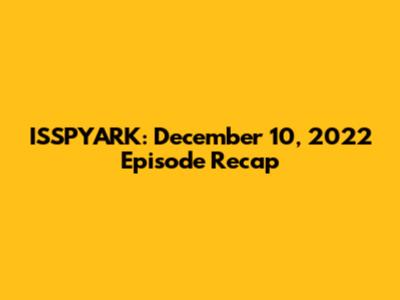 ISSPYARK: December 10, 2022 Episode Recap
