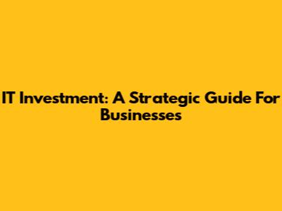 IT Investment: A Strategic Guide For Businesses