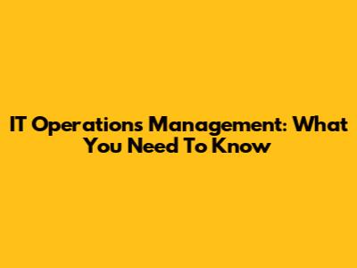 IT Operations Management: What You Need To Know
