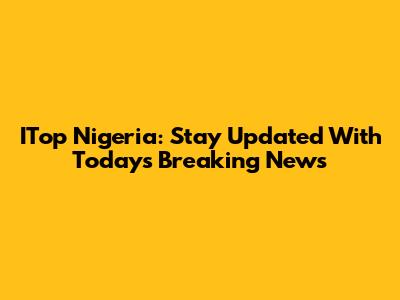 ITop Nigeria: Stay Updated With Today's Breaking News