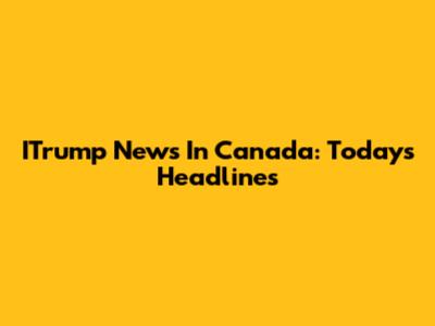ITrump News In Canada: Today's Headlines