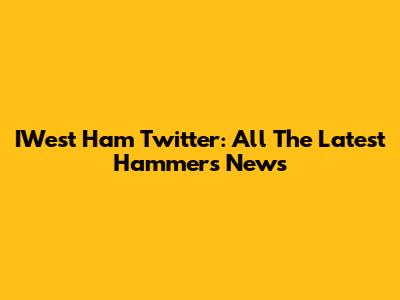 IWest Ham Twitter: All The Latest Hammers News