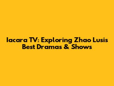 Iacara TV: Exploring Zhao Lusi's Best Dramas & Shows