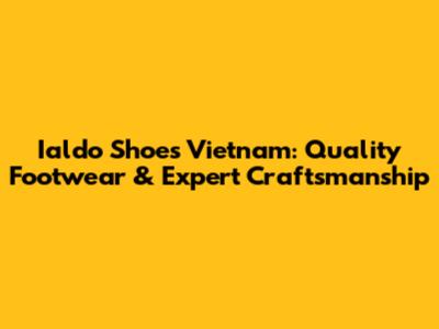 Ialdo Shoes Vietnam: Quality Footwear & Expert Craftsmanship