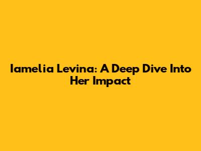 Iamelia Levina: A Deep Dive Into Her Impact