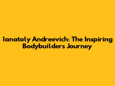 Ianatoly Andreevich: The Inspiring Bodybuilder's Journey