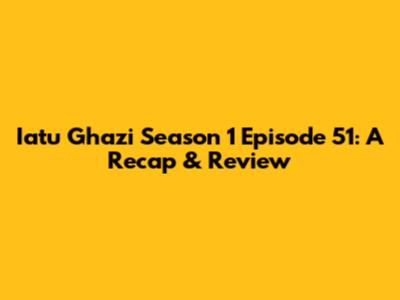 Iatu Ghazi Season 1 Episode 51: A Recap & Review