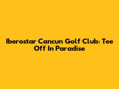 Iberostar Cancun Golf Club: Tee Off In Paradise