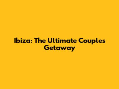 Ibiza: The Ultimate Couple's Getaway