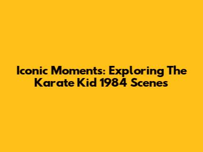Iconic Moments: Exploring The Karate Kid 1984 Scenes