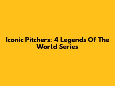 Iconic Pitchers: 4 Legends Of The World Series