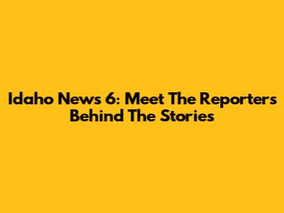 Idaho News 6: Meet The Reporters Behind The Stories