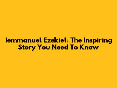 Iemmanuel Ezekiel: The Inspiring Story You Need To Know
