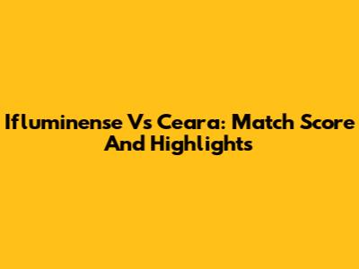 Ifluminense Vs Ceara: Match Score And Highlights