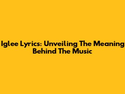 Iglee Lyrics: Unveiling The Meaning Behind The Music
