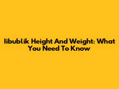 Iibublik Height And Weight: What You Need To Know