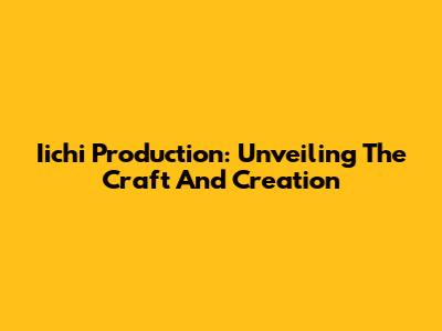 Iichi Production: Unveiling The Craft And Creation
