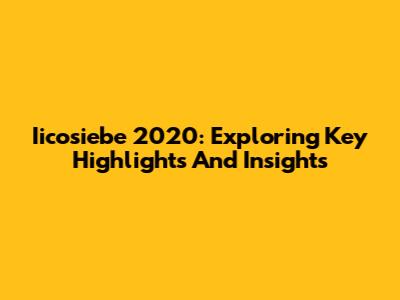 Iicosiebe 2020: Exploring Key Highlights And Insights
