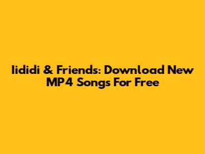 Iididi & Friends: Download New MP4 Songs For Free