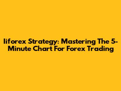 Iiforex Strategy: Mastering The 5-Minute Chart For Forex Trading