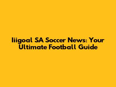 Iiigoal SA Soccer News: Your Ultimate Football Guide
